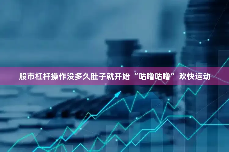 股市杠杆操作没多久肚子就开始 “咕噜咕噜” 欢快运动