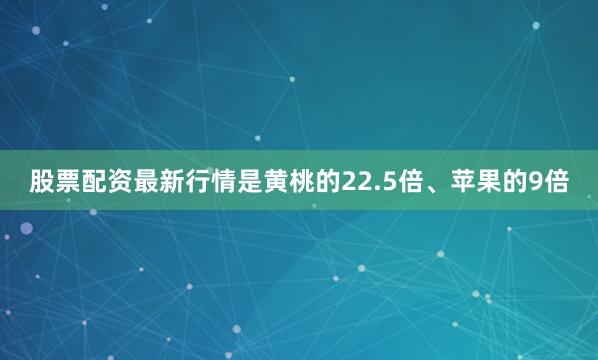 股票配资最新行情是黄桃的22.5倍、苹果的9倍