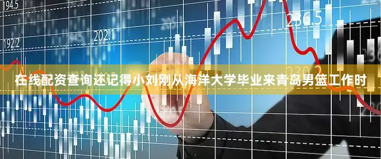 在线配资查询还记得小刘刚从海洋大学毕业来青岛男篮工作时