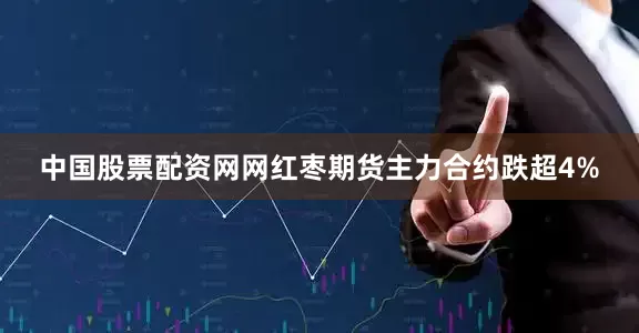 中国股票配资网网红枣期货主力合约跌超4%