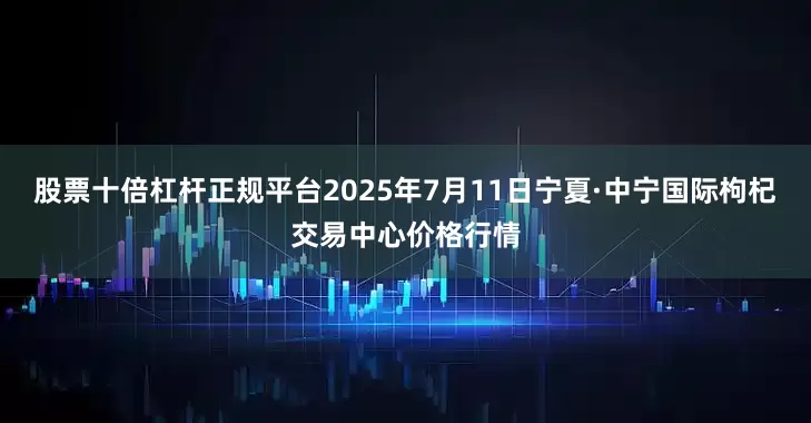 股票十倍杠杆正规平台2025年7月11日宁夏·中宁国际枸杞交易中心价格行情