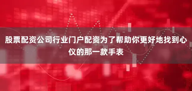 股票配资公司行业门户配资为了帮助你更好地找到心仪的那一款手表
