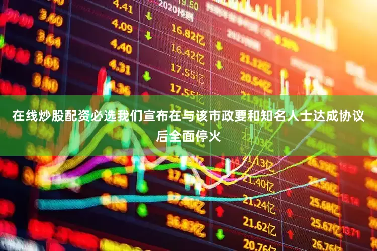 在线炒股配资必选我们宣布在与该市政要和知名人士达成协议后全面停火
