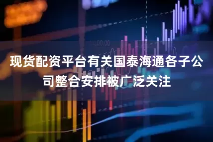 现货配资平台有关国泰海通各子公司整合安排被广泛关注