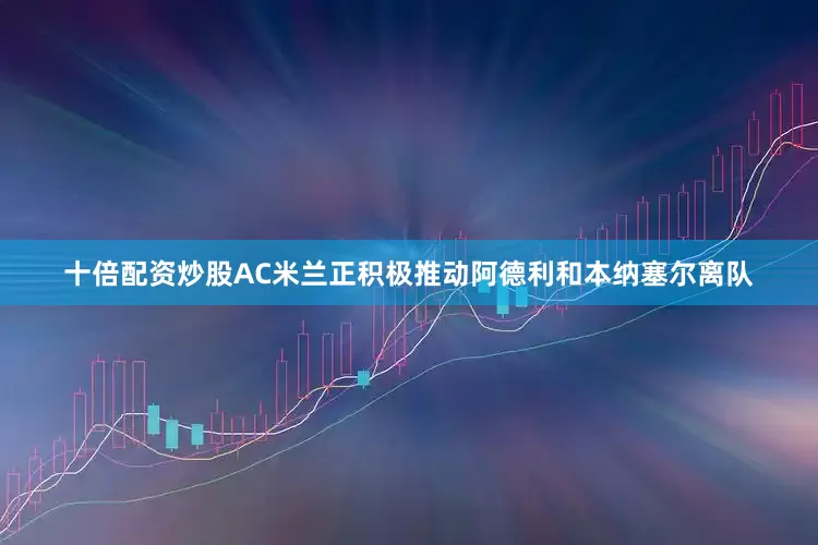 十倍配资炒股AC米兰正积极推动阿德利和本纳塞尔离队
