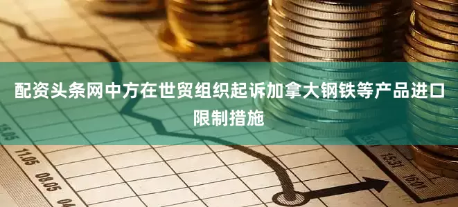 配资头条网中方在世贸组织起诉加拿大钢铁等产品进口限制措施